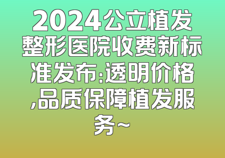 2024公立植发整形医院收费新标准发布：透明价格，品质保障植发服务~
