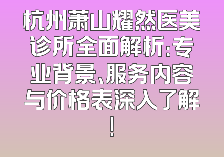 杭州萧山耀然医美诊所全面解析：专业背景、服务内容与价格表深入了解！