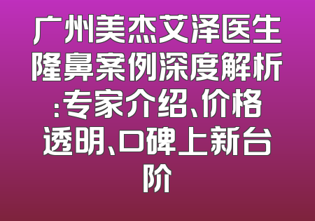 广州美杰艾泽医生隆鼻案例深度解析：专家介绍、价格透明、口碑上新台阶