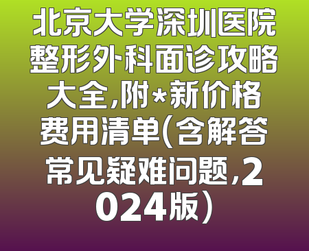 北京大学深圳医院整形外科面诊攻略大全，附*新价格费用清单（含解答常见疑难问题，2024版）
