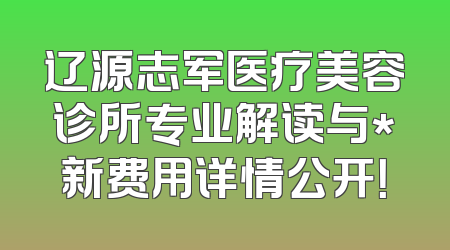 辽源志军医疗美容诊所专业解读与*新费用详情公开！
