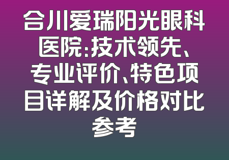 合川爱瑞阳光眼科医院：技术领先、专业评价、特色项目详解及价格对比参考