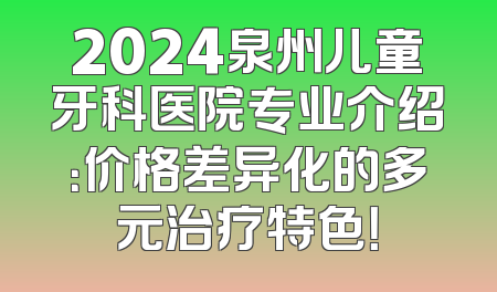 2024泉州儿童牙科医院专业介绍：价格差异化的多元治疗特色！