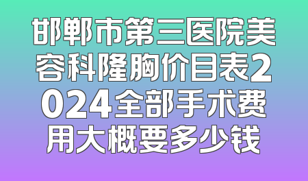 邯郸市第三医院美容科隆胸价目表2024全部手术费用大概要多少钱