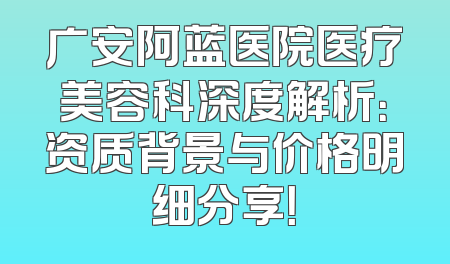广安阿蓝医院医疗美容科深度解析：资质背景与价格明细分享！