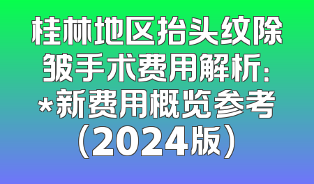 桂林地区抬头纹除皱手术费用解析：*新费用概览参考（2024版）