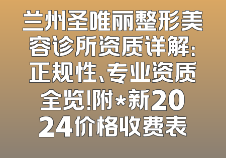 兰州圣唯丽整形美容诊所资质详解：正规性、专业资质全览！附*新2024价格收费表