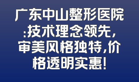广东中山整形医院：技术理念领先，审美风格独特，价格透明实惠！