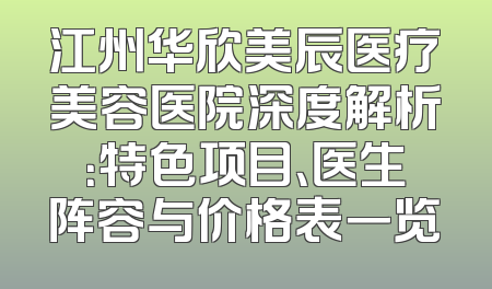 江州华欣美辰医疗美容医院深度解析：特色项目、医生阵容与价格表一览
