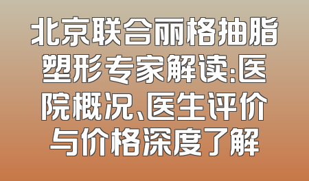 北京联合丽格抽脂塑形专家解读：医院概况、医生评价与价格深度了解
