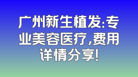 广州新生植发：专业美容医疗，费用详情分享！