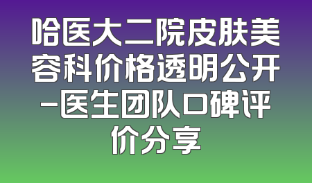 哈医大二院皮肤美容科价格透明公开-医生团队口碑评价分享