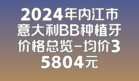2024年内江市意大利BB种植牙价格总览-均价35804元
