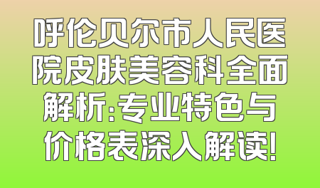 呼伦贝尔市人民医院皮肤美容科全面解析：专业特色与价格表深入解读！