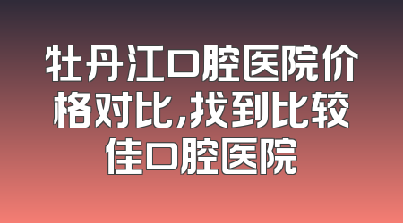 牡丹江口腔医院价格对比，找到比较佳口腔医院