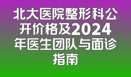 北大医院整形科公开价格及2024年医生团队与面诊指南