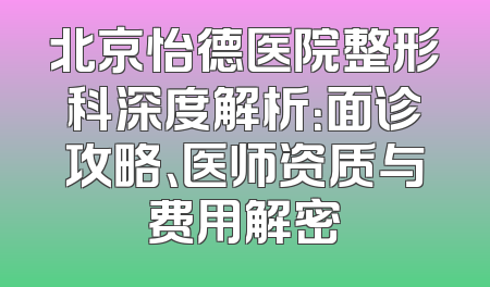 北京怡德医院整形科深度解析：面诊攻略、医师资质与费用解密