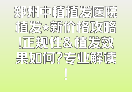 郑州中植植发医院植发*新价格攻略！正规性&植发效果如何？专业解读！