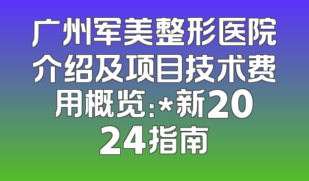 广州军美整形医院介绍及项目技术费用概览：*新2024指南