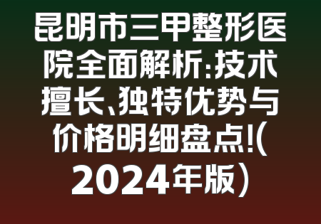 昆明市三甲整形医院全面解析：技术擅长、独特优势与价格明细盘点！(2024年版)