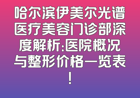 哈尔滨伊美尔光谱医疗美容门诊部深度解析：医院概况与整形价格一览表！