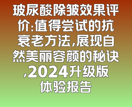 玻尿酸除皱效果评价：值得尝试的抗衰老方法，展现自然美丽容颜的秘诀，2024升级版体验报告