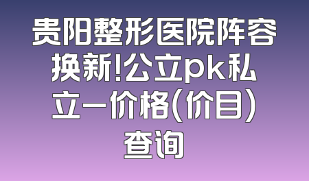 贵阳整形医院阵容换新！公立pk私立_价格（价目）查询