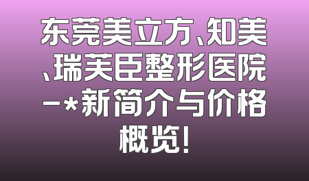东莞美立方、知美、瑞芙臣整形医院-*新简介与价格概览！