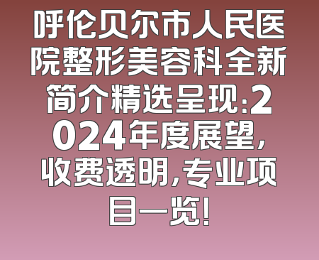 呼伦贝尔市人民医院整形美容科全新简介精选呈现：2024年度展望，收费透明，专业项目一览！