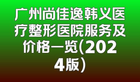 广州尚佳逸韩义医疗整形医院服务及价格一览（2024版）