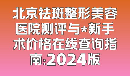 北京祛斑整形美容医院测评与*新手术价格在线查询指南：2024版