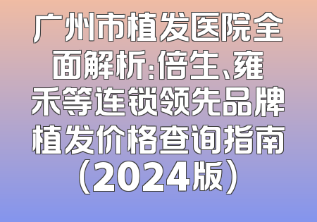 广州市植发医院全面解析：倍生、雍禾等连锁领先品牌植发价格查询指南（2024版）