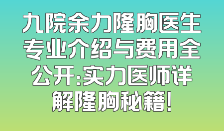 九院余力隆胸医生专业介绍与费用全公开：实力医师详解隆胸秘籍！