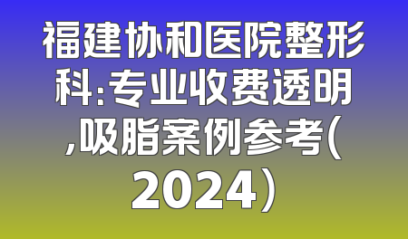 福建协和医院整形科：专业收费透明，吸脂案例参考（2024）