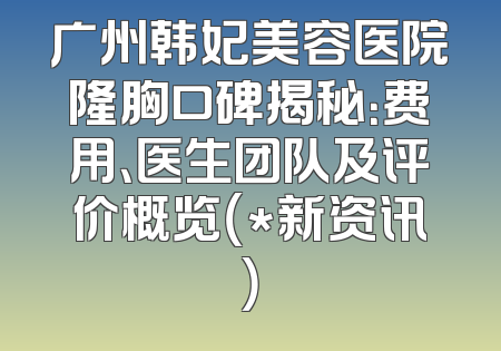 广州韩妃美容医院隆胸口碑揭秘：费用、医生团队及评价概览（*新资讯）