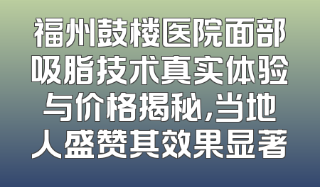福州鼓楼医院面部吸脂技术真实体验与价格揭秘，当地人盛赞其效果显著