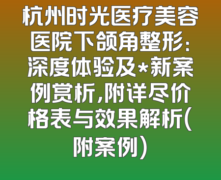 杭州时光医疗美容医院下颌角整形：深度体验及*新案例赏析，附详尽价格表与效果解析（附案例）