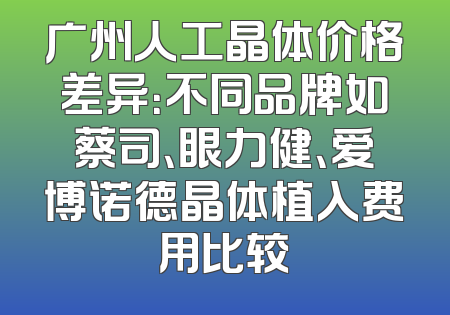 广州人工晶体价格差异：不同品牌如蔡司、眼力健、爱博诺德晶体植入费用比较