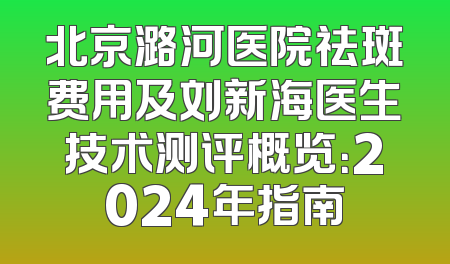 北京潞河医院祛斑费用及刘新海医生技术测评概览：2024年指南