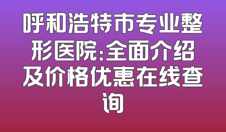 呼和浩特市专业整形医院：全面介绍及价格优惠在线查询