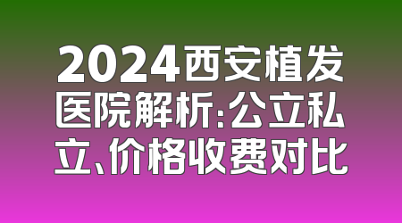 2024西安植发医院解析：公立私立、价格收费对比