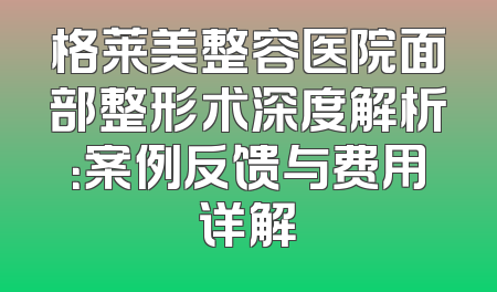 格莱美整容医院面部整形术深度解析：案例反馈与费用详解