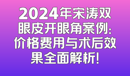 2024年宋涛双眼皮开眼角案例：价格费用与术后效果全面解析！