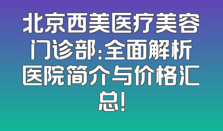 北京西美医疗美容门诊部：全面解析医院简介与价格汇总！