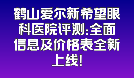 鹤山爱尔新希望眼科医院评测：全面信息及价格表全新上线！