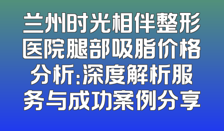 兰州时光相伴整形医院腿部吸脂价格分析：深度解析服务与成功案例分享