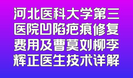 河北医科大学第三医院凹陷疤痕修复费用及曹莫刘柳李辉正医生技术详解