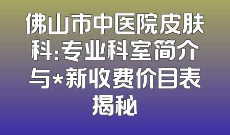 佛山市中医院皮肤科：专业科室简介与*新收费价目表揭秘