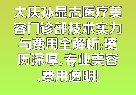 大庆孙显志医疗美容门诊部技术实力与费用全解析：资历深厚，专业美容，费用透明！