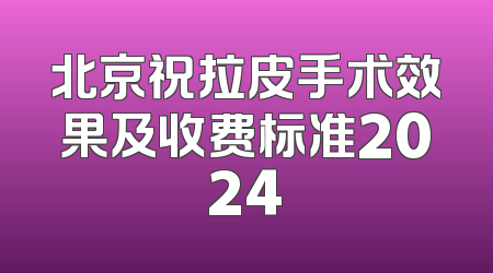 北京祝拉皮手术效果及收费标准2024